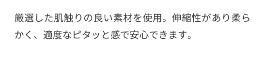 厳選した肌触りの良い素材を使用。伸縮性があり柔らかく、適度なピタッと感で安心できます。